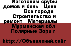  Изготовим срубы домов и бань › Цена ­ 1 000 - Все города Строительство и ремонт » Материалы   . Мурманская обл.,Полярные Зори г.